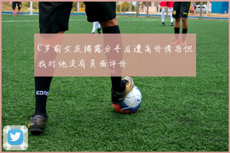 C罗前女友揭露分手后遭高价诱惑但我对他没有负面评价