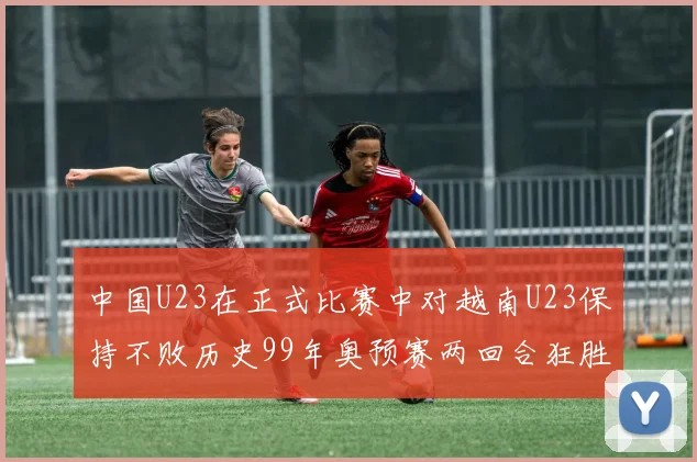 中国U23在正式比赛中对越南U23保持不败历史99年奥预赛两回合狂胜7-0