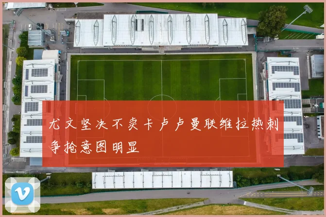尤文坚决不卖卡卢卢曼联维拉热刺争抢意图明显
