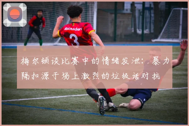 梅尔顿谈比赛中的情绪发泄：暴力隔扣源于场上激烈的垃圾话对抗