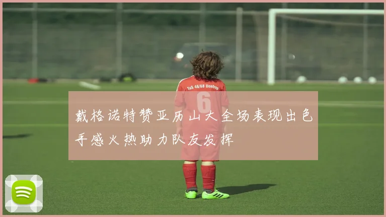 戴格诺特赞亚历山大全场表现出色手感火热助力队友发挥