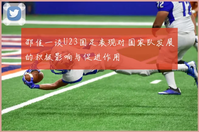 邵佳一谈U23国足表现对国家队发展的积极影响与促进作用