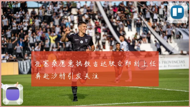 孔塞桑愿意执教吉达联合即刻上任奔赴沙特引发关注