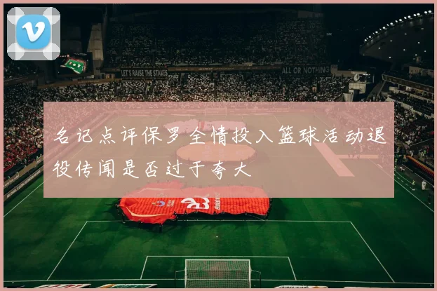 名记点评保罗全情投入篮球活动退役传闻是否过于夸大