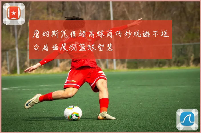 詹姆斯凭借超高球商巧妙规避不适合局面展现篮球智慧