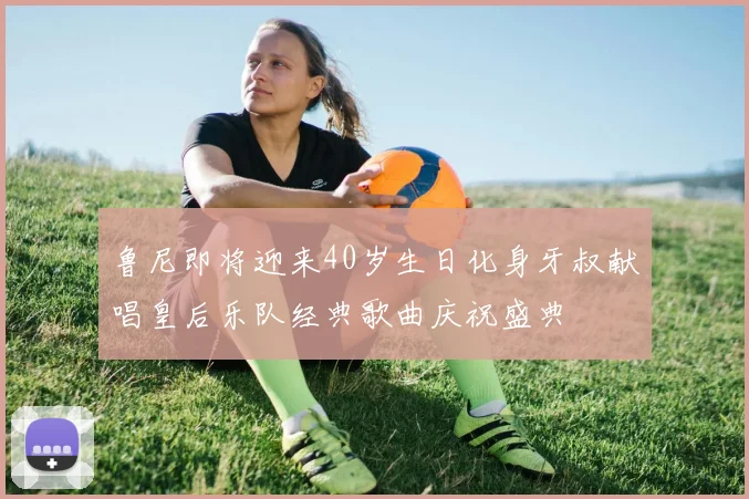 鲁尼即将迎来40岁生日化身牙叔献唱皇后乐队经典歌曲庆祝盛典