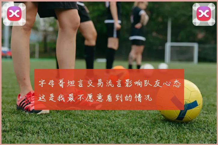 字母哥坦言交易流言影响队友心态这是我最不愿意看到的情况