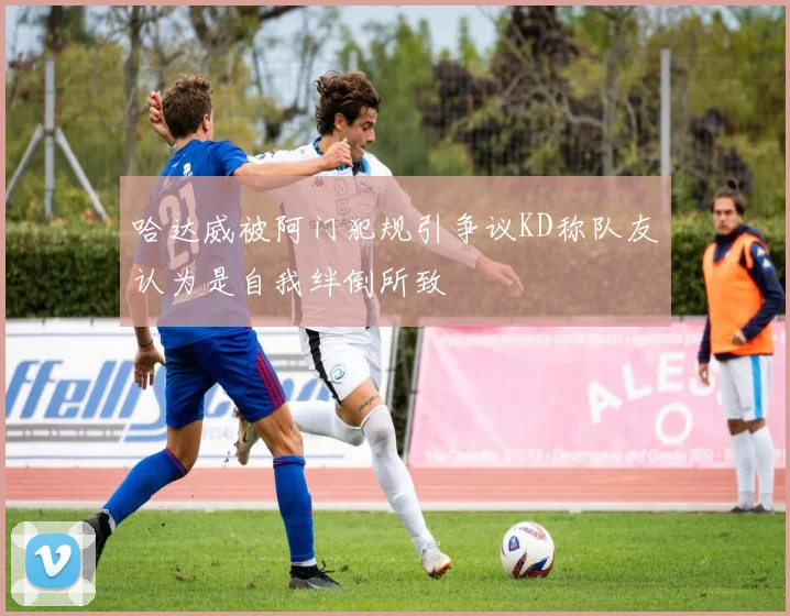 哈达威被阿门犯规引争议KD称队友认为是自我绊倒所致