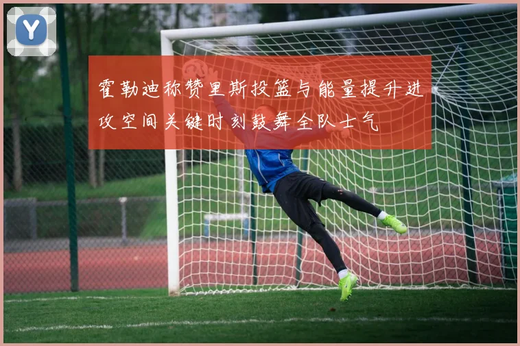 霍勒迪称赞里斯投篮与能量提升进攻空间关键时刻鼓舞全队士气