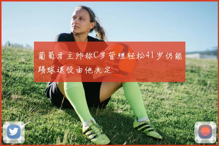 葡萄牙主帅称C罗管理轻松41岁仍能踢球退役由他决定