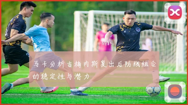 马卡分析吉梅内斯复出后防线组合的稳定性与潜力
