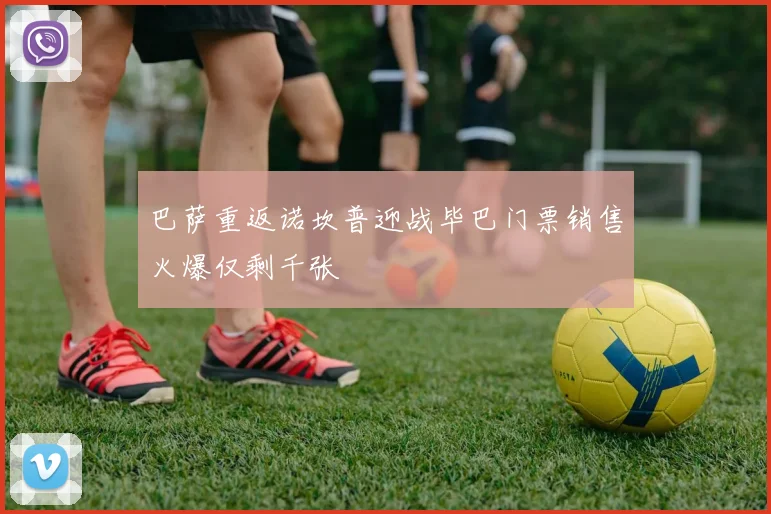 巴萨重返诺坎普迎战毕巴门票销售火爆仅剩千张