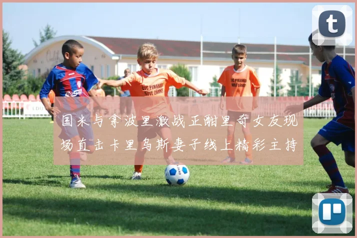 国米与拿波里激战正酣里奇女友现场直击卡里乌斯妻子线上精彩主持