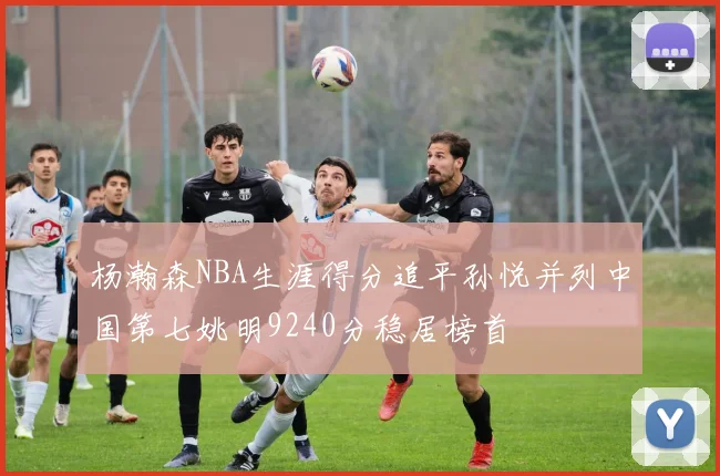 杨瀚森NBA生涯得分追平孙悦并列中国第七姚明9240分稳居榜首