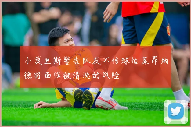 小莫里斯警告队友不传球给莱昂纳德将面临被清洗的风险