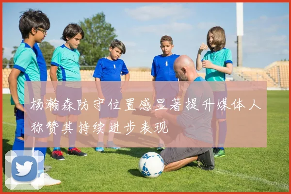 杨瀚森防守位置感显著提升媒体人称赞其持续进步表现