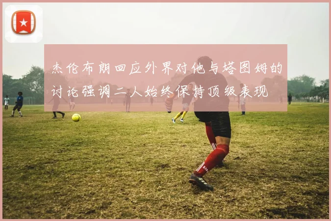 杰伦布朗回应外界对他与塔图姆的讨论强调二人始终保持顶级表现