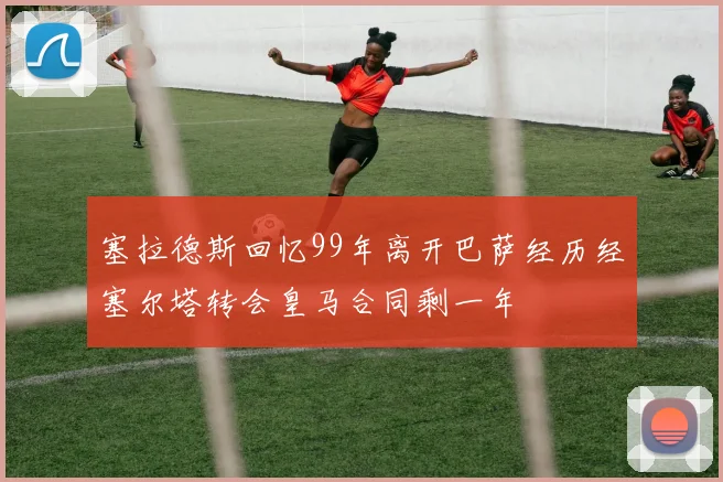 塞拉德斯回忆99年离开巴萨经历经塞尔塔转会皇马合同剩一年