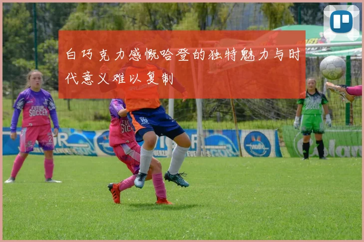 白巧克力感慨哈登的独特魅力与时代意义难以复制