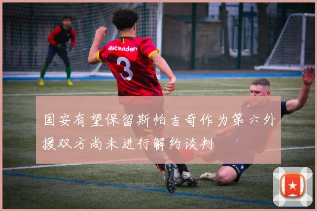 国安有望保留斯帕吉奇作为第六外援双方尚未进行解约谈判