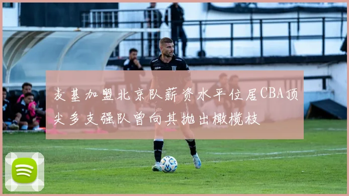 麦基加盟北京队薪资水平位居CBA顶尖多支强队曾向其抛出橄榄枝