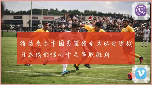 渡边表示中国男篮将全力以赴迎战日本我们信心十足争取胜利