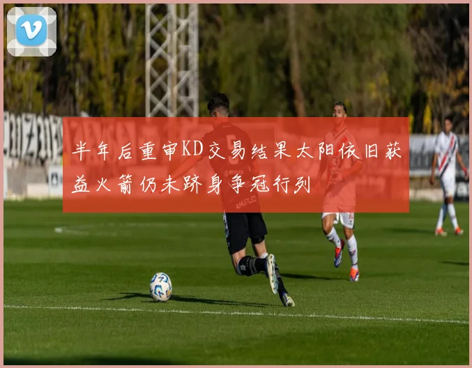 半年后重审KD交易结果太阳依旧获益火箭仍未跻身争冠行列