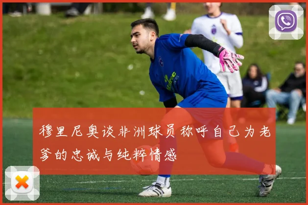 穆里尼奥谈非洲球员称呼自己为老爹的忠诚与纯粹情感