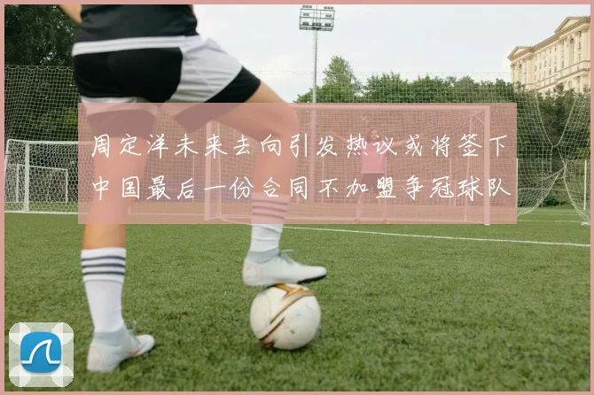 周定洋未来去向引发热议或将签下中国最后一份合同不加盟争冠球队