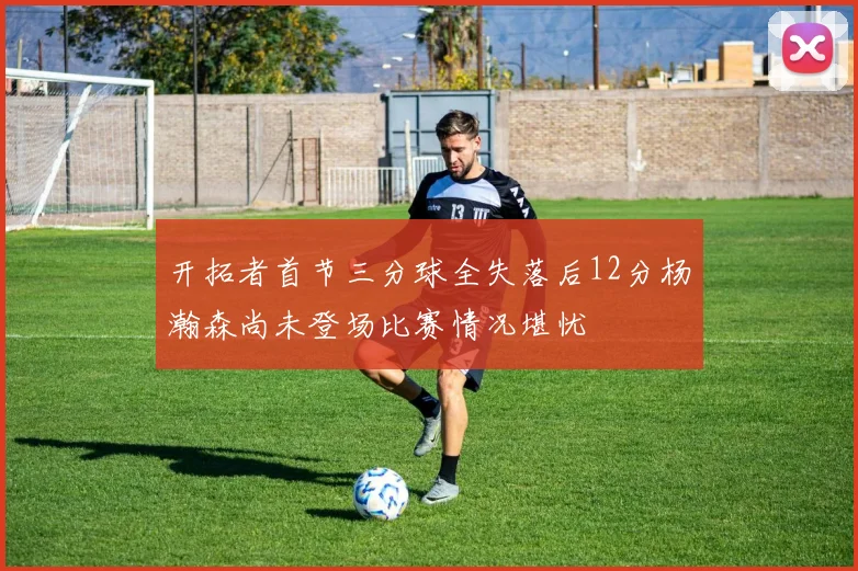 开拓者首节三分球全失落后12分杨瀚森尚未登场比赛情况堪忧