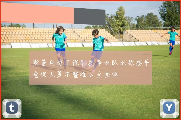 斯普利特下课引发争议队记称接手仓促人员不整难以全怪他