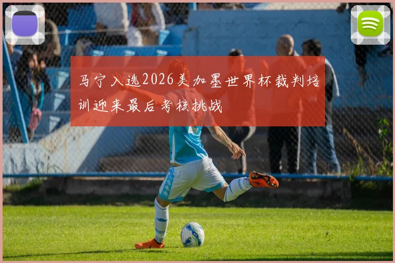 马宁入选2026美加墨世界杯裁判培训迎来最后考核挑战