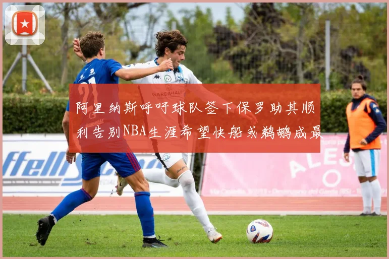 阿里纳斯呼吁球队签下保罗助其顺利告别NBA生涯希望快船或鹈鹕成最佳选择