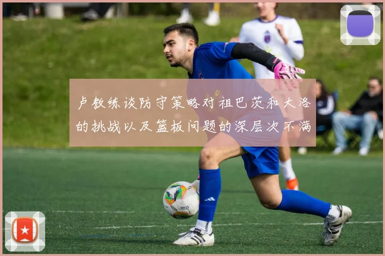 卢教练谈防守策略对祖巴茨和大洛的挑战以及篮板问题的深层次不满