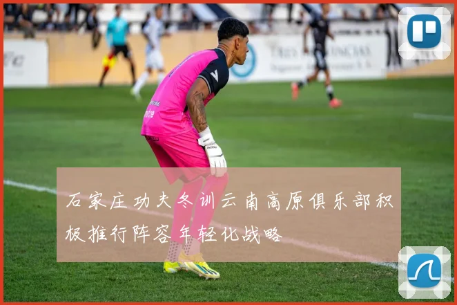 石家庄功夫冬训云南高原俱乐部积极推行阵容年轻化战略