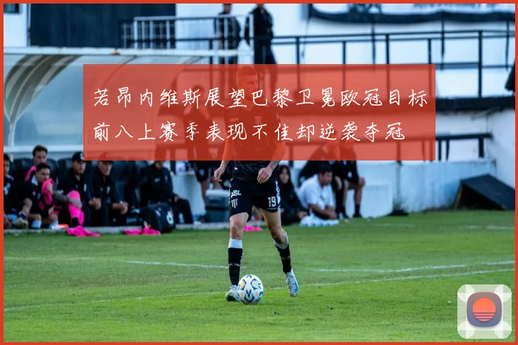 若昂内维斯展望巴黎卫冕欧冠目标前八上赛季表现不佳却逆袭夺冠