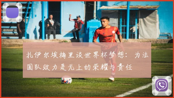 扎伊尔埃梅里谈世界杯梦想：为法国队效力是无上的荣耀与责任