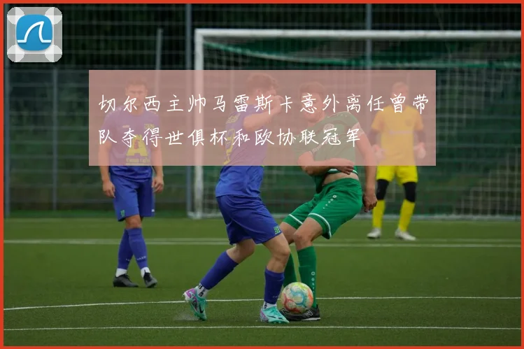 切尔西主帅马雷斯卡意外离任曾带队夺得世俱杯和欧协联冠军