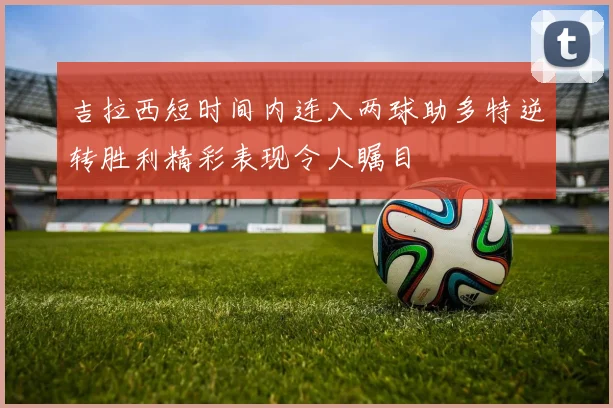 吉拉西短时间内连入两球助多特逆转胜利精彩表现令人瞩目