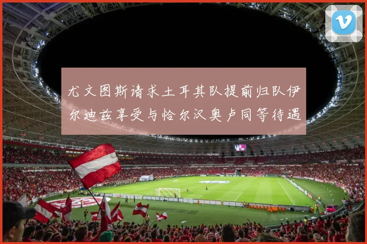 尤文图斯请求土耳其队提前归队伊尔迪兹享受与恰尔汉奥卢同等待遇