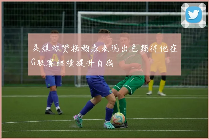 美媒称赞杨瀚森表现出色期待他在G联赛继续提升自我
