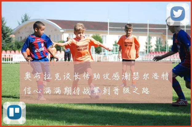 奥布拉克谈长传助攻感谢瑟尔洛特信心满满期待战军刺晋级之路