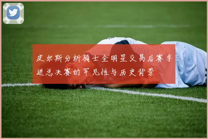 皮尔斯分析骑士全明星交易后赛季进总决赛的罕见性与历史背景
