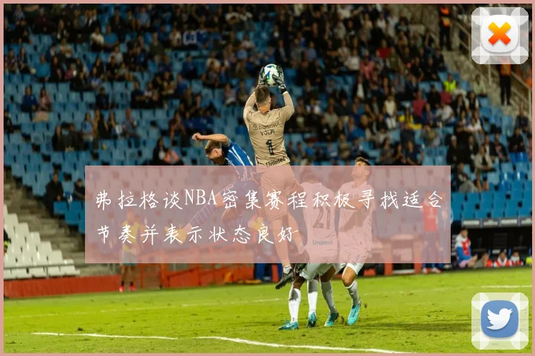 弗拉格谈NBA密集赛程积极寻找适合节奏并表示状态良好
