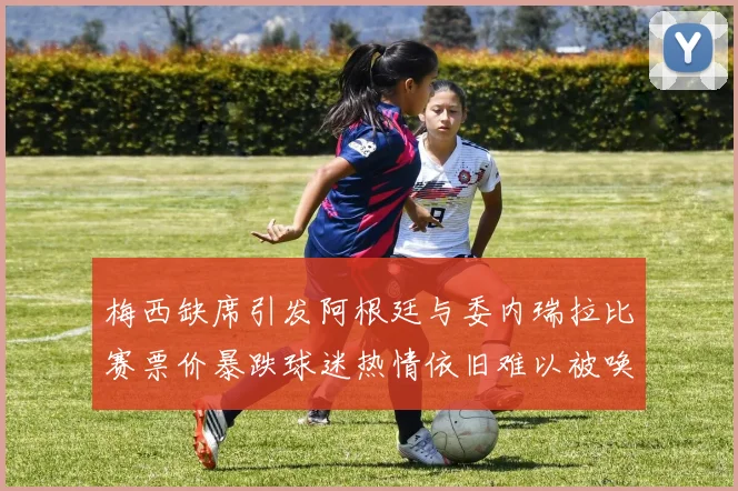 梅西缺席引发阿根廷与委内瑞拉比赛票价暴跌球迷热情依旧难以被唤醒