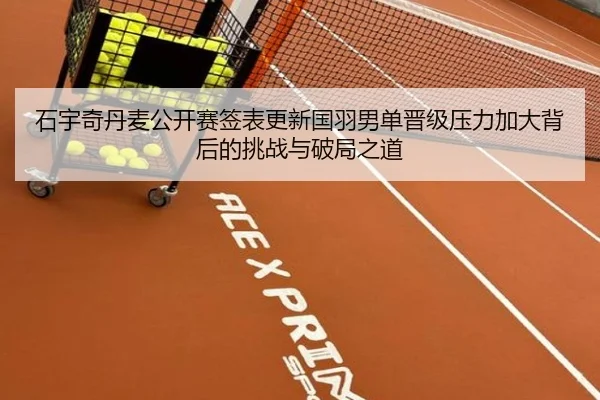 石宇奇丹麦公开赛签表更新国羽男单晋级压力加大背后的挑战与破局之道 - kaiyun
